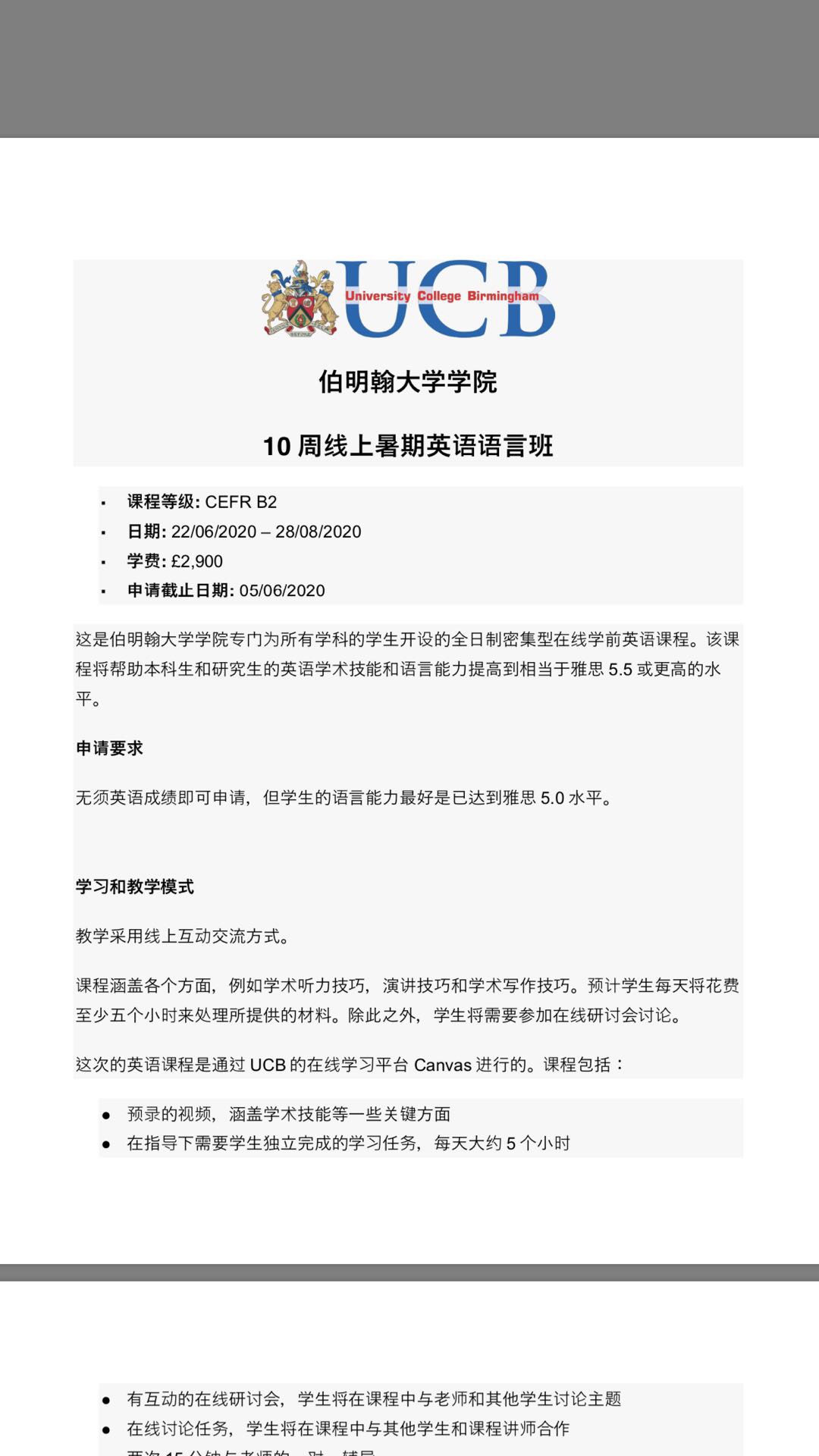 【英国院校】UCB 伯明翰大学2
Encourage student to sit for the UKVI IELTS test and UCB will pay for that
Current applicant:
You have submitted an application for above applicant and of whom has been made an offer and waiting for deposit. Therefore, I am writing to inform you that this student would be transferred to join this online course instead. Please see below extra information:
For students qualified to join the 6 weeks course, we will only charge £1820 for joining this 10 weeks online pre-sessional course. Therefore, this applicant is only need to transfer £1820 fees to the University in order to join this course.
We will assess the student at the end of the course also, if the student has achieved 5.5 at all elements then will be able to progress
The student will be encouraged to arrange herself/himself to sit for the UKVI IELTS test in August and we will accept this test results along with the internal assessment. We will pay back the UKVI IELTS fees when the applicant joining us in Sept